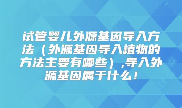 试管婴儿外源基因导入方法(外源基因导入植物的方法主要有哪些),导入外源基因属于什么!