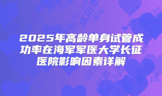 2025年高龄单身试管成功率在海军军医大学长征医院影响因素详解