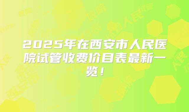 2025年在西安市人民医院试管收费价目表最新一览!