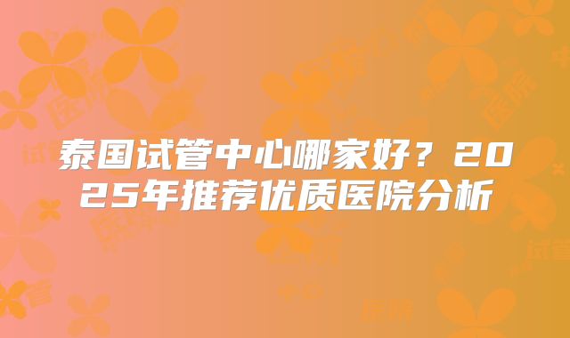 泰国试管中心哪家好?2025年推荐优质医院分析