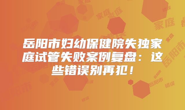 岳阳市妇幼保健院失独家庭试管失败案例复盘：这些错误别再犯！