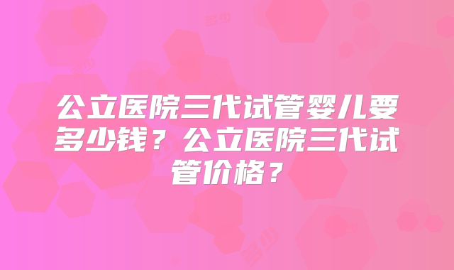公立医院三代试管婴儿要多少钱？公立医院三代试管价格？