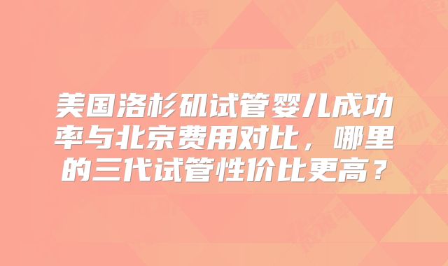 美国洛杉矶试管婴儿成功率与北京费用对比，哪里的三代试管性价比更高？