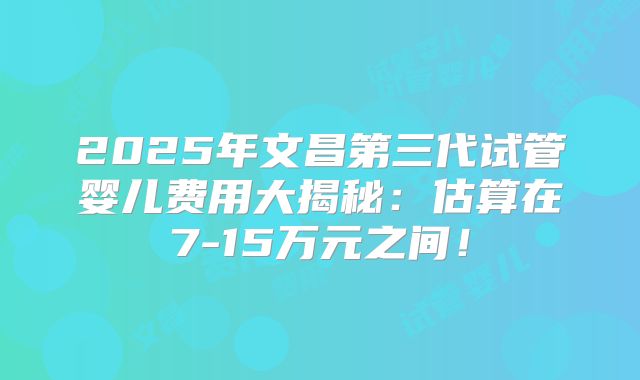 2025年文昌第三代试管婴儿费用大揭秘：估算在7-15万元之间！