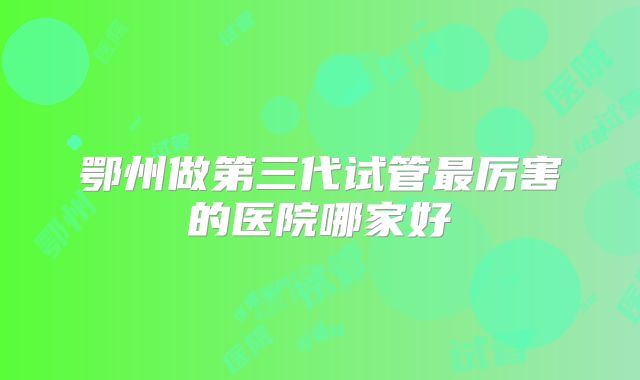 鄂州做第三代试管最厉害的医院哪家好