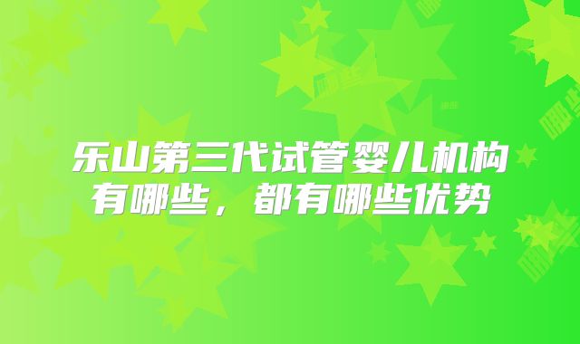 乐山第三代试管婴儿机构有哪些，都有哪些优势