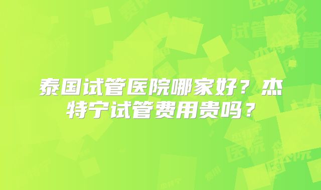 泰国试管医院哪家好？杰特宁试管费用贵吗？