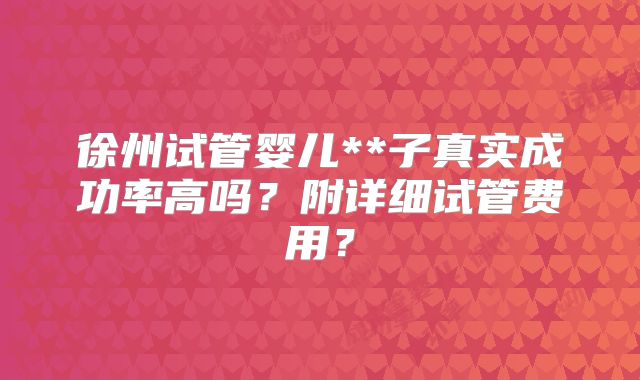 徐州试管婴儿**子真实成功率高吗？附详细试管费用？
