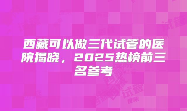 西藏可以做三代试管的医院揭晓，2025热榜前三名参考