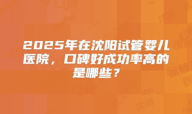 2025年在沈阳试管婴儿医院，口碑好成功率高的是哪些？