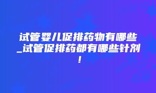 试管婴儿促排药物有哪些_试管促排药都有哪些针剂!