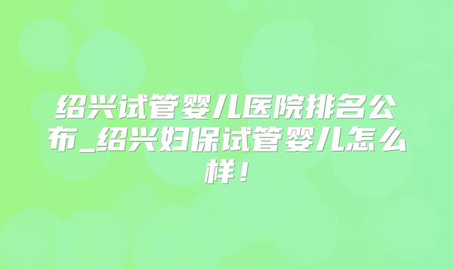 绍兴试管婴儿医院排名公布_绍兴妇保试管婴儿怎么样!