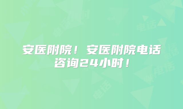 安医附院!安医附院电话咨询24小时!