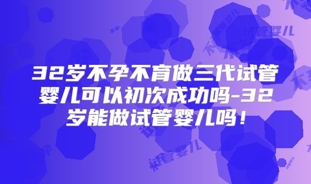 32岁不孕不育做三代试管婴儿可以初次成功吗-32岁能做试管婴儿吗！