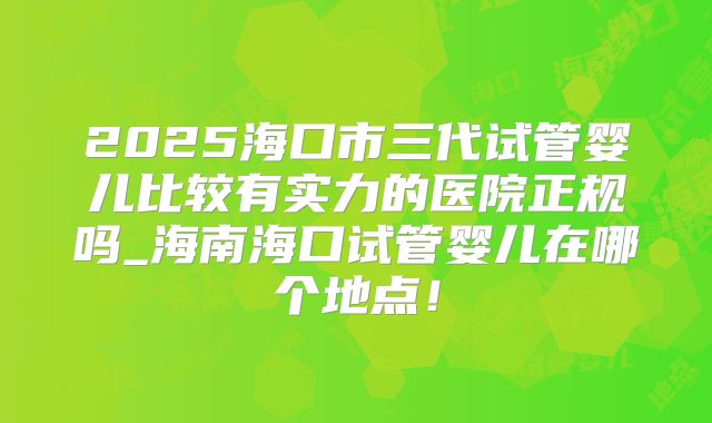 2025海口市三代试管婴儿比较有实力的医院正规吗_海南海口试管婴儿在哪个地点！