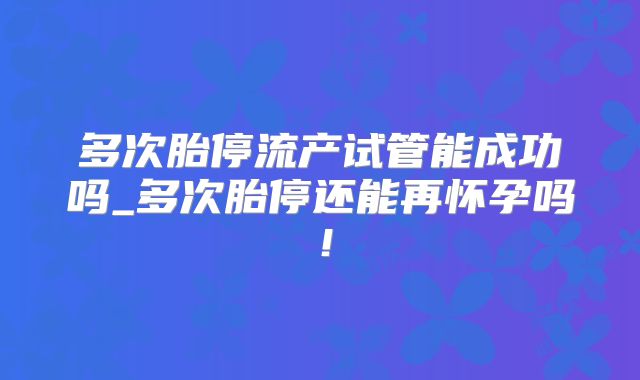 多次胎停流产试管能成功吗_多次胎停还能再怀孕吗！