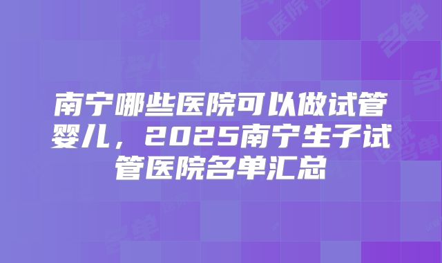南宁哪些医院可以做试管婴儿,2025南宁生子试管医院名单汇总