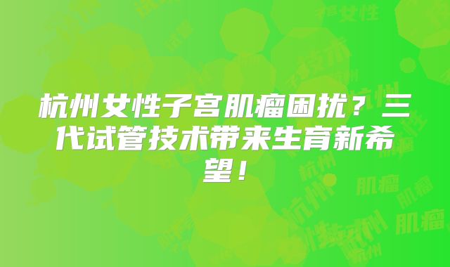 杭州女性子宫肌瘤困扰？三代试管技术带来生育新希望！