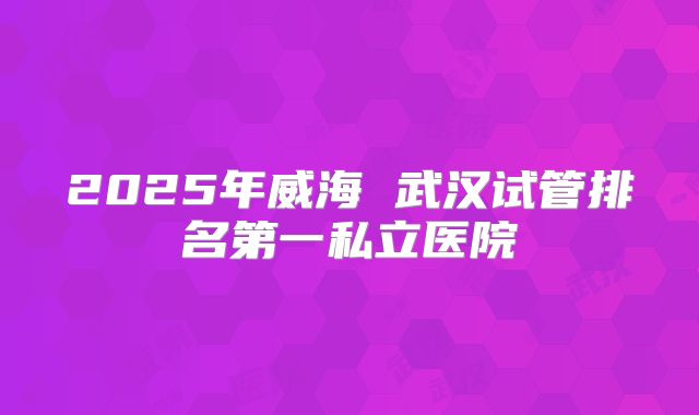 2025年威海 武汉试管排名第一私立医院