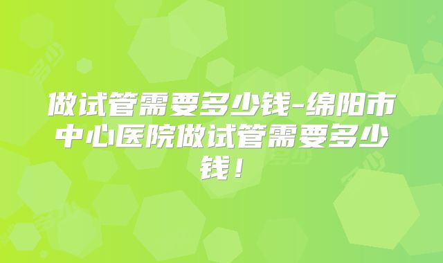 做试管需要多少钱-绵阳市中心医院做试管需要多少钱！