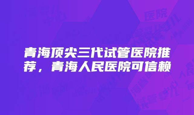 青海顶尖三代试管医院推荐，青海人民医院可信赖