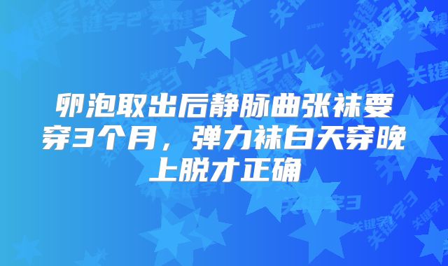 卵泡取出后静脉曲张袜要穿3个月，弹力袜白天穿晚上脱才正确