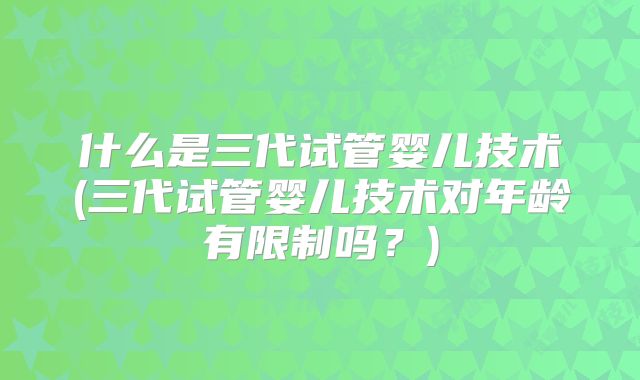 什么是三代试管婴儿技术(三代试管婴儿技术对年龄有限制吗？)