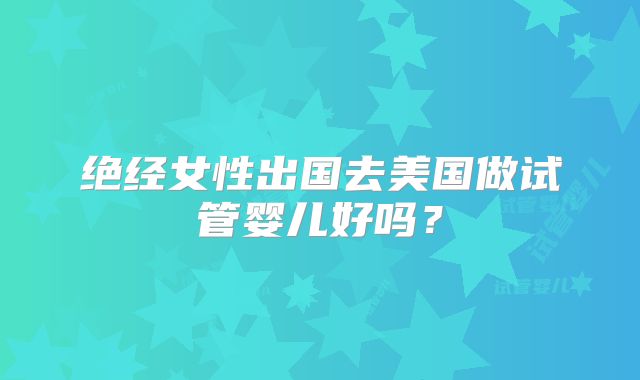 绝经女性出国去美国做试管婴儿好吗?