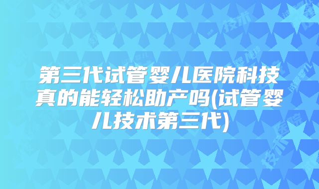第三代试管婴儿医院科技真的能轻松助产吗(试管婴儿技术第三代)