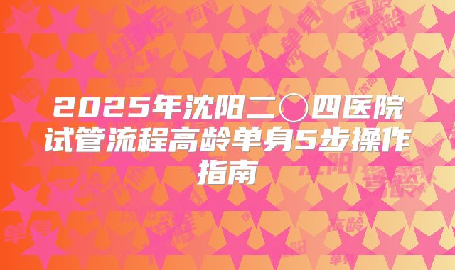 2025年沈阳二〇四医院试管流程高龄单身5步操作指南