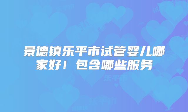 景德镇乐平市试管婴儿哪家好！包含哪些服务
