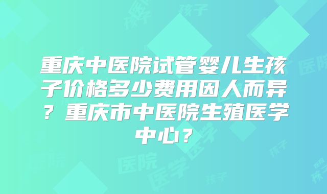 重庆中医院试管婴儿生孩子价格多少费用因人而异？重庆市中医院生殖医学中心？