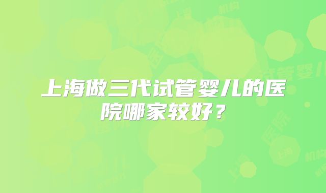 上海做三代试管婴儿的医院哪家较好？