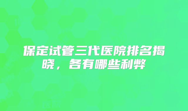 保定试管三代医院排名揭晓，各有哪些利弊
