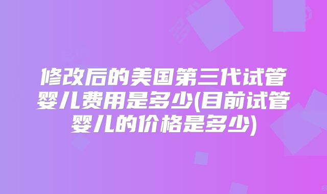 修改后的美国第三代试管婴儿费用是多少(目前试管婴儿的价格是多少)