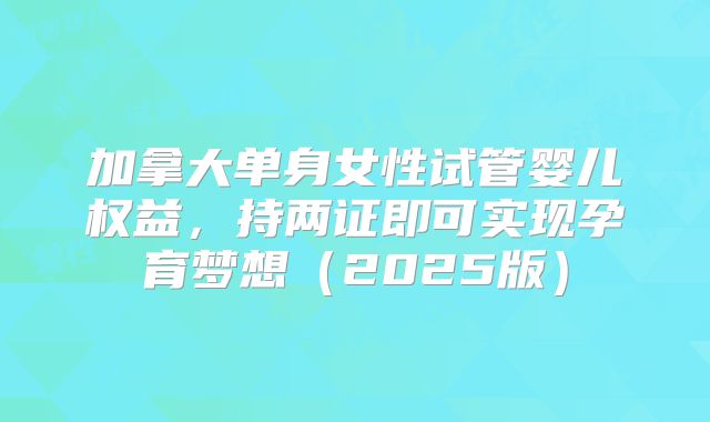 加拿大单身女性试管婴儿权益，持两证即可实现孕育梦想（2025版）