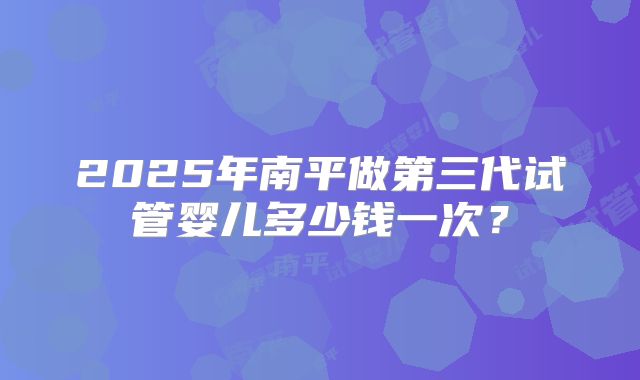 2025年南平做第三代试管婴儿多少钱一次？