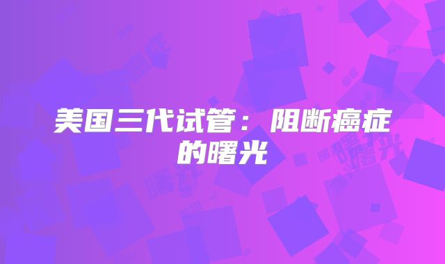 美国三代试管:阻断癌症的曙光