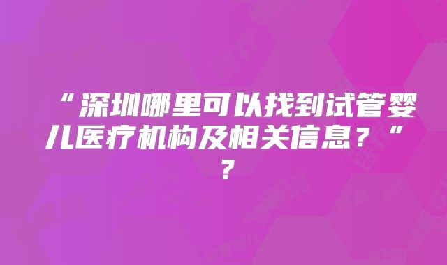 “深圳哪里可以找到试管婴儿医疗机构及相关信息？”？