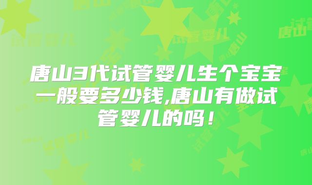 唐山3代试管婴儿生个宝宝一般要多少钱,唐山有做试管婴儿的吗！