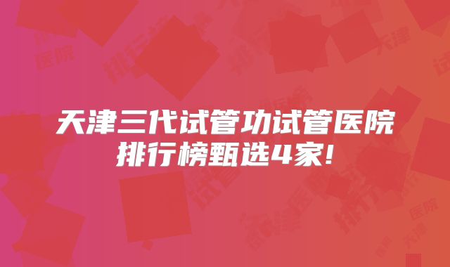 天津三代试管功试管医院排行榜甄选4家!