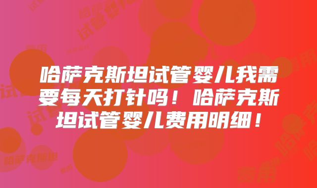 哈萨克斯坦试管婴儿我需要每天打针吗！哈萨克斯坦试管婴儿费用明细！