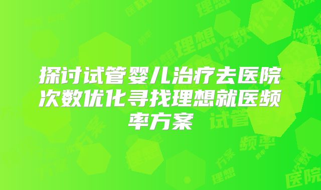 探讨试管婴儿治疗去医院次数优化寻找理想就医频率方案