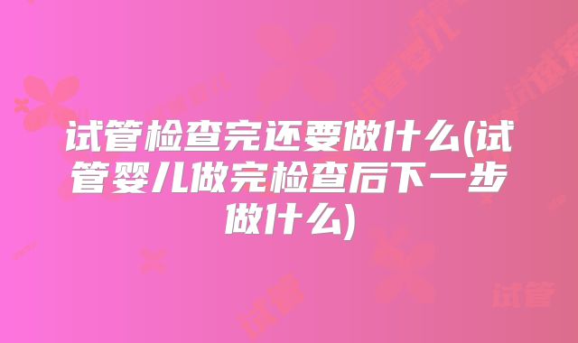 试管检查完还要做什么(试管婴儿做完检查后下一步做什么)