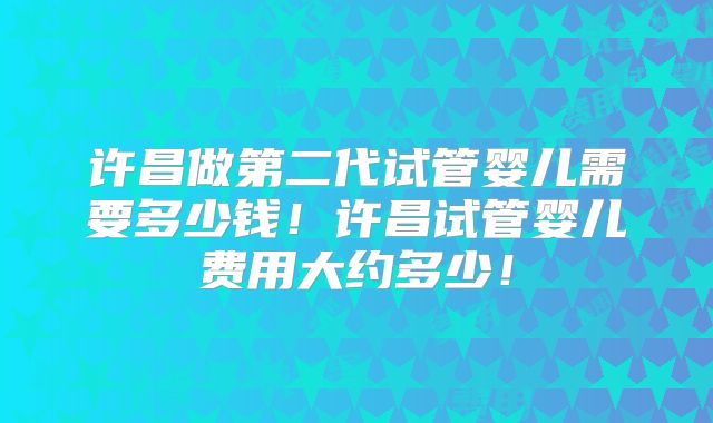 许昌做第二代试管婴儿需要多少钱!许昌试管婴儿费用大约多少!