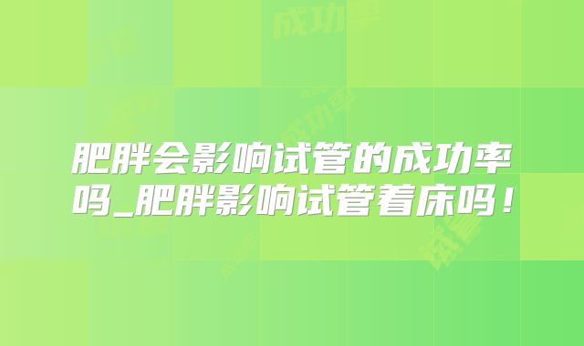 肥胖会影响试管的成功率吗_肥胖影响试管着床吗！