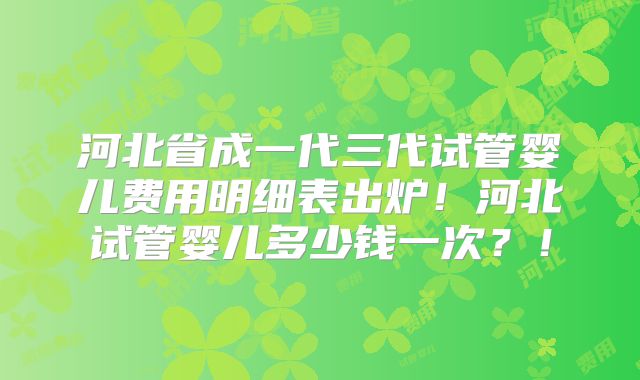 河北省成一代三代试管婴儿费用明细表出炉！河北试管婴儿多少钱一次？！