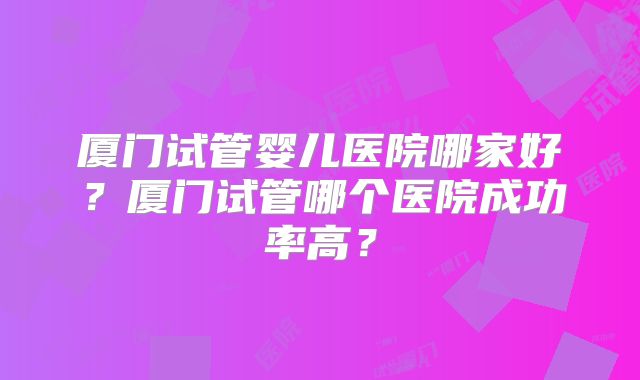 厦门试管婴儿医院哪家好？厦门试管哪个医院成功率高？