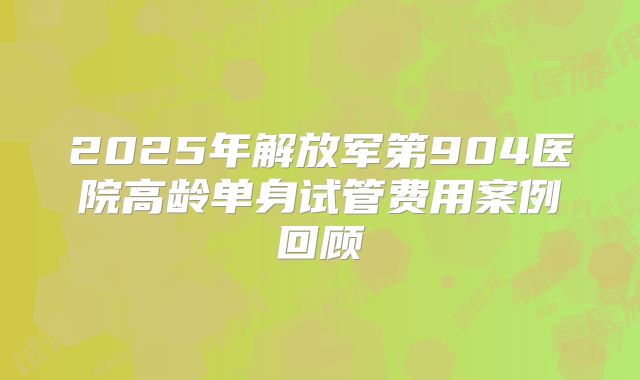 2025年解放军第904医院高龄单身试管费用案例回顾