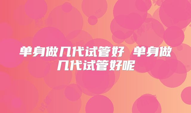 单身做几代试管好 单身做几代试管好呢
